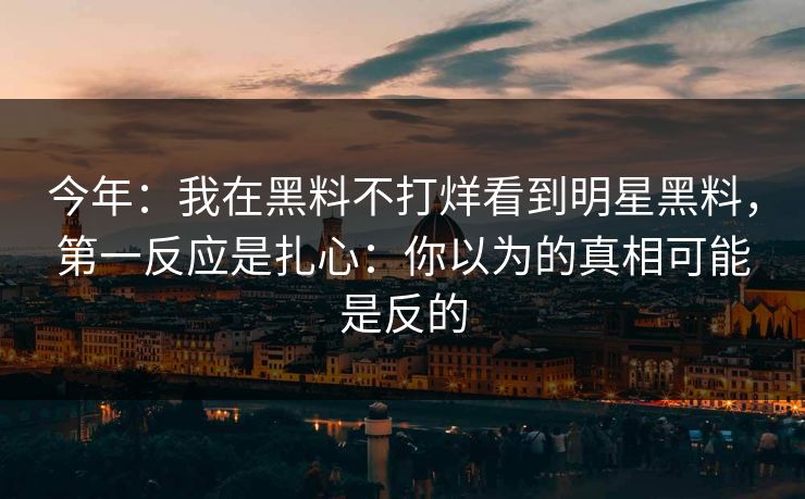 今年:我在黑料不打烊看到明星黑料,第一反应是扎心:你以为的真相可能是反的