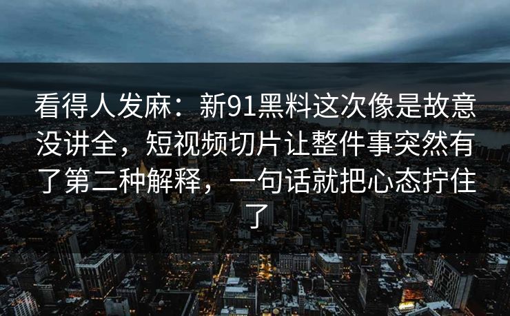 看得人发麻：新91黑料这次像是故意没讲全，短视频切片让整件事突然有了第二种解释，一句话就把心态拧住了