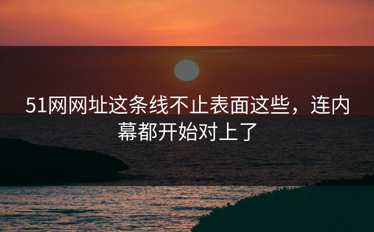 51网网址这条线不止表面这些，连内幕都开始对上了