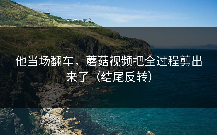他当场翻车,蘑菇视频把全过程剪出来了(结尾反转) 他当场翻车,蘑菇视频把全过程剪出来了(结尾反转)