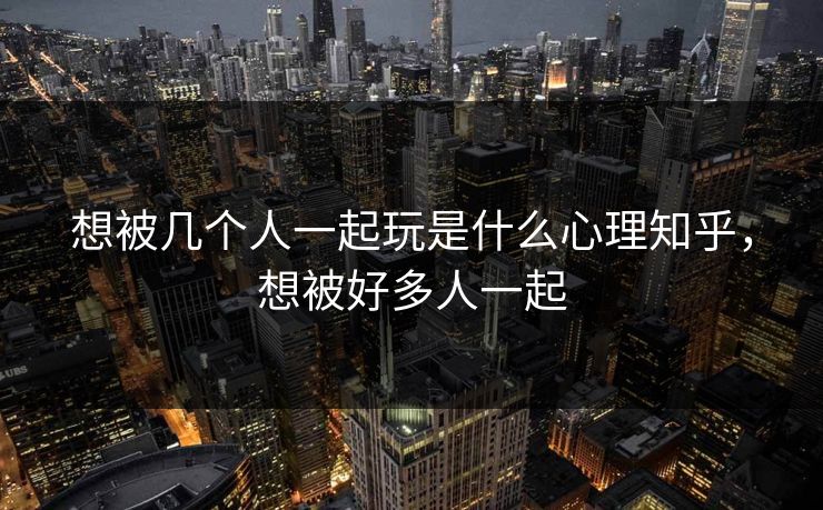 想被几个人一起玩是什么心理知乎,想被好多人一起