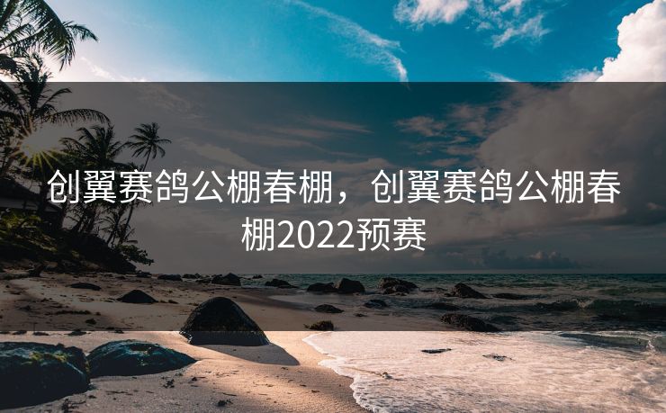 创翼赛鸽公棚春棚，创翼赛鸽公棚春棚2022预赛