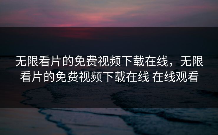 无限看片的免费视频下载在线，无限看片的免费视频下载在线 在线观看