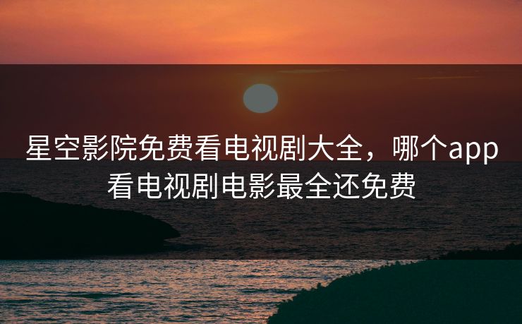 星空影院免费看电视剧大全，哪个app看电视剧电影最全还免费