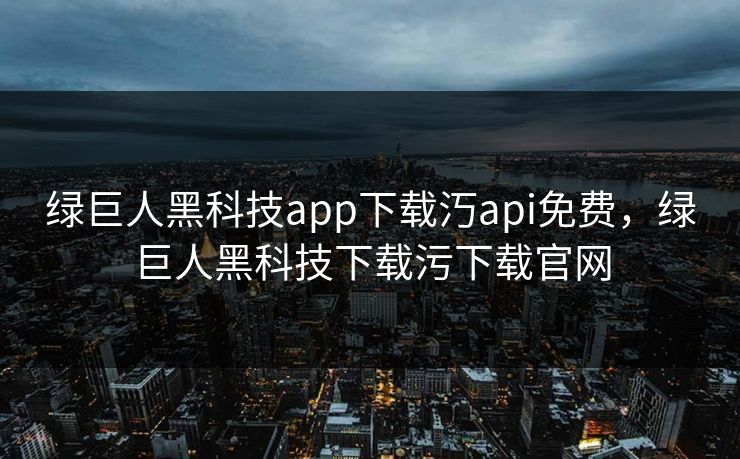 绿巨人黑科技app下载汅api免费，绿巨人黑科技下载污下载官网