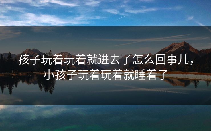 孩子玩着玩着就进去了怎么回事儿，小孩子玩着玩着就睡着了