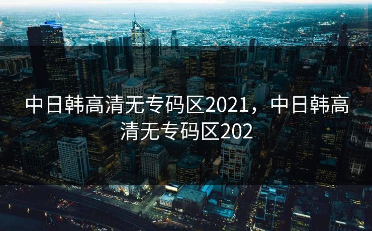 中日韩高清无专码区2021，中日韩高清无专码区202