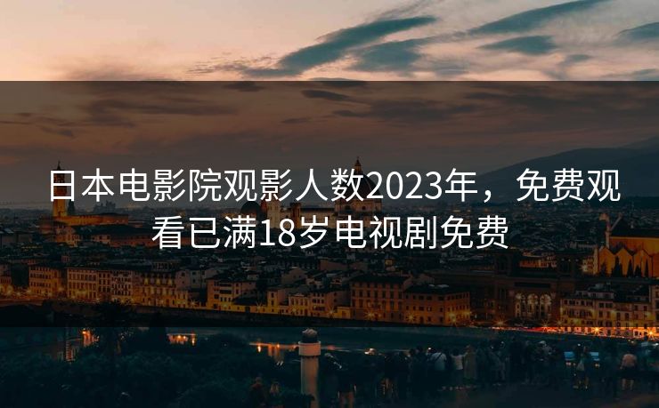 日本电影院观影人数2023年，免费观看已满18岁电视剧免费