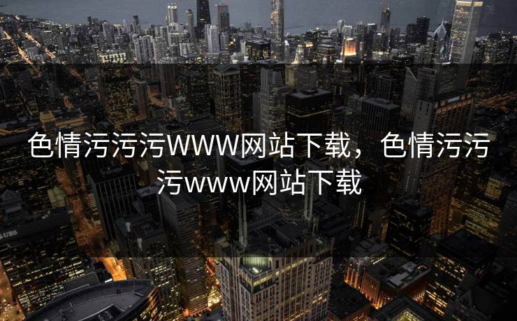 色情污污污WWW网站下载，色情污污污www网站下载