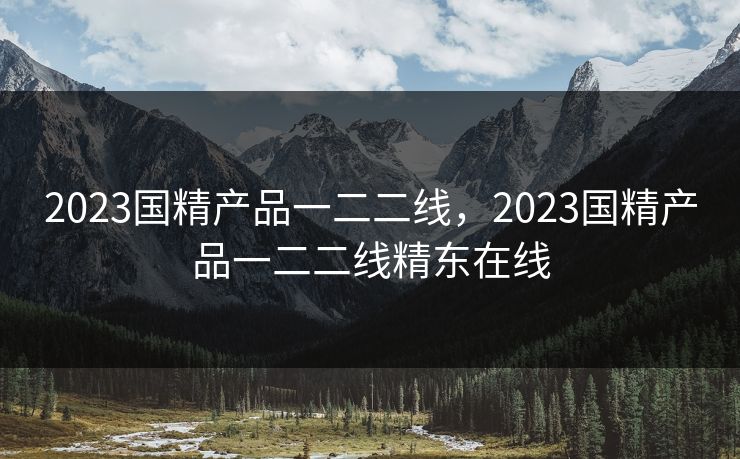 2023国精产品一二二线,2023国精产品一二二线精东在线