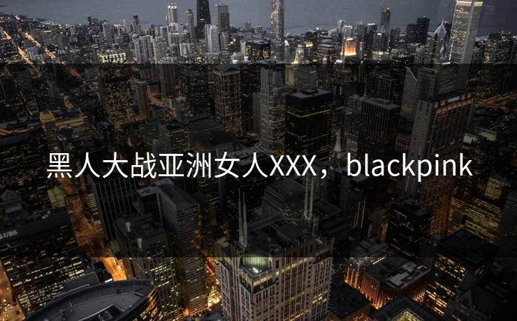 黑人大战亚洲女人XXX，blackpink