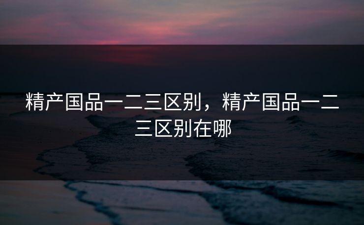 精产国品一二三区别，精产国品一二三区别在哪