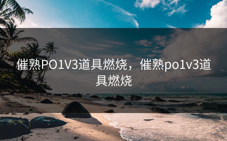 催熟PO1V3道具燃烧，催熟po1v3道具燃烧