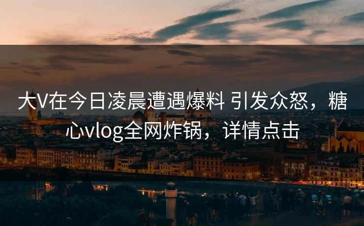 大V在今日凌晨遭遇爆料 引发众怒，糖心vlog全网炸锅，详情点击