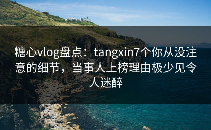 糖心vlog盘点：tangxin7个你从没注意的细节，当事人上榜理由极少见令人迷醉