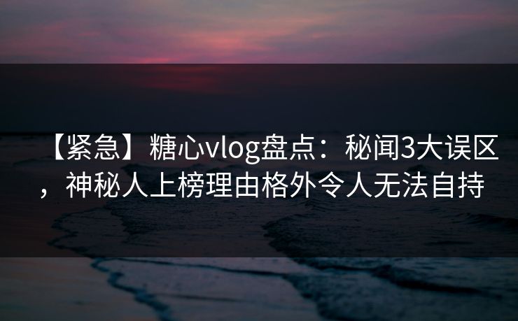 【紧急】糖心vlog盘点：秘闻3大误区，神秘人上榜理由格外令人无法自持