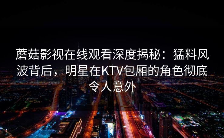 蘑菇影视在线观看深度揭秘：猛料风波背后，明星在KTV包厢的角色彻底令人意外