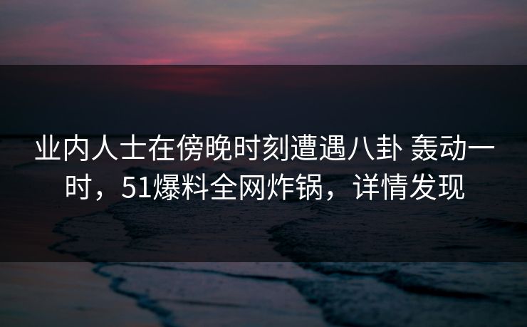 业内人士在傍晚时刻遭遇八卦 轰动一时，51爆料全网炸锅，详情发现