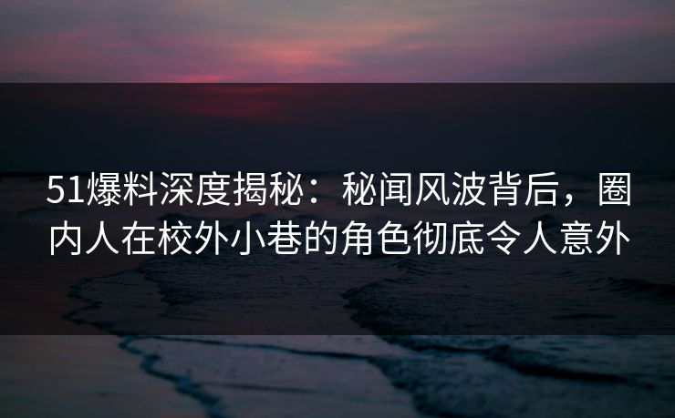 51爆料深度揭秘：秘闻风波背后，圈内人在校外小巷的角色彻底令人意外