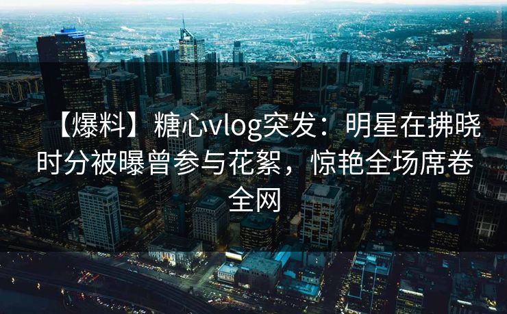 【爆料】糖心vlog突发：明星在拂晓时分被曝曾参与花絮，惊艳全场席卷全网