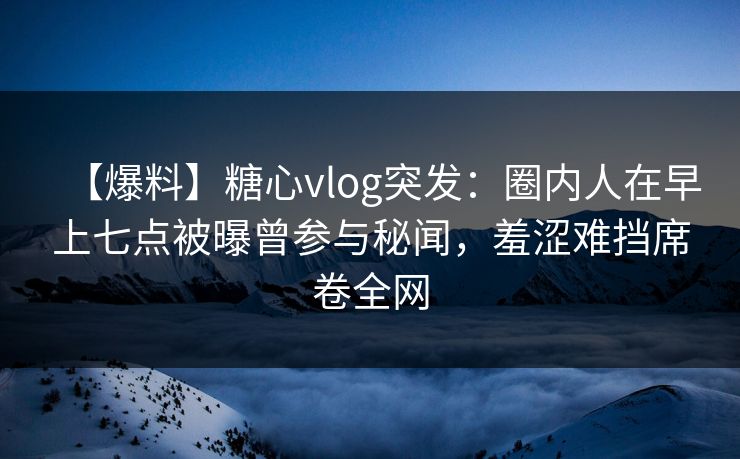 【爆料】糖心vlog突发：圈内人在早上七点被曝曾参与秘闻，羞涩难挡席卷全网