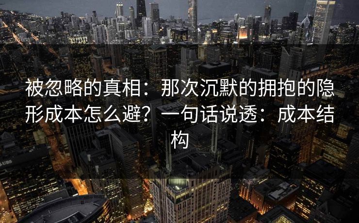 被忽略的真相：那次沉默的拥抱的隐形成本怎么避？一句话说透：成本结构