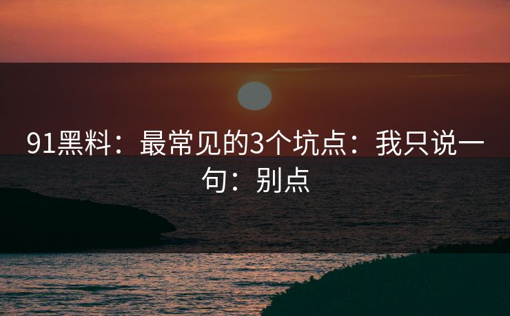 91黑料:最常见的3个坑点:我只说一句:别点