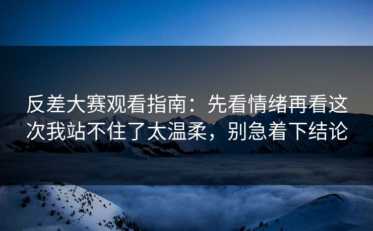 反差大赛观看指南:先看情绪再看这次我站不住了太温柔,别急着下结论
