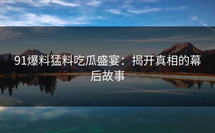 91爆料猛料吃瓜盛宴:揭开真相的幕后故事 91爆料猛料吃瓜盛宴:揭开真相的幕后故事