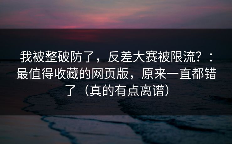 我被整破防了,反差大赛被限流?:最值得收藏的网页版,原来一直都错了(真的有点离谱)