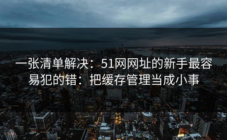 一张清单解决:51网网址的新手最容易犯的错:把缓存管理当成小事