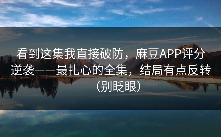 看到这集我直接破防,麻豆APP评分逆袭——最扎心的全集,结局有点反转(别眨眼)