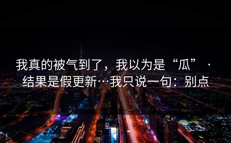 我真的被气到了,我以为是“瓜” · 结果是假更新…我只说一句:别点