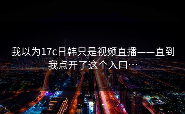 我以为17c日韩只是视频直播——直到我点开了这个入口…