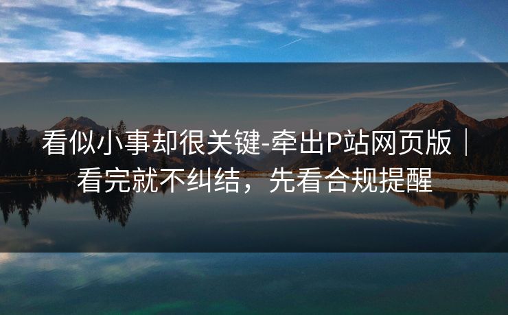 看似小事却很关键-牵出P站网页版|看完就不纠结,先看合规提醒