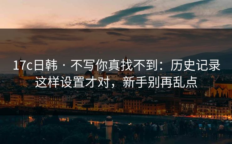 17c日韩 · 不写你真找不到:历史记录这样设置才对,新手别再乱点