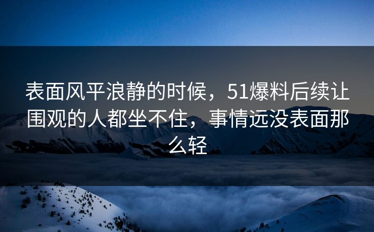 表面风平浪静的时候，51爆料后续让围观的人都坐不住，事情远没表面那么轻