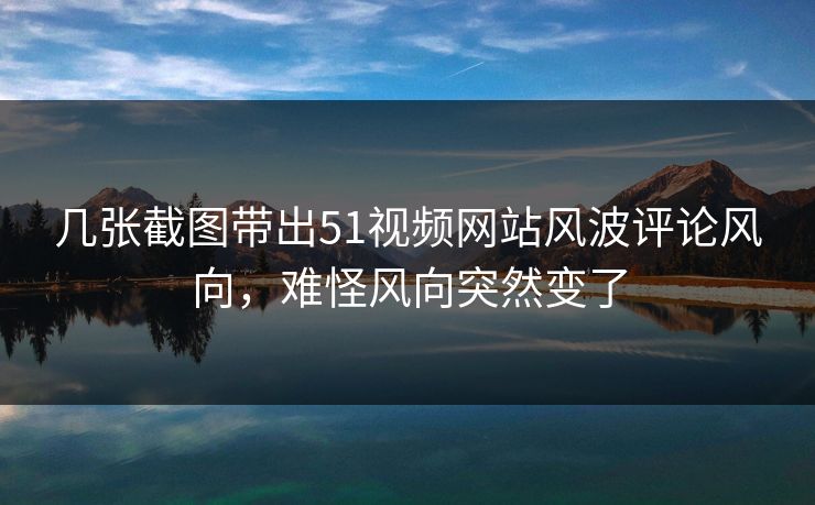 几张截图带出51视频网站风波评论风向,难怪风向突然变了