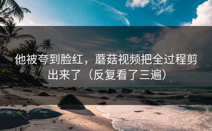 他被夸到脸红,蘑菇视频把全过程剪出来了(反复看了三遍) 他被夸到脸红,蘑菇视频把全过程剪出来了(反复看了三遍)