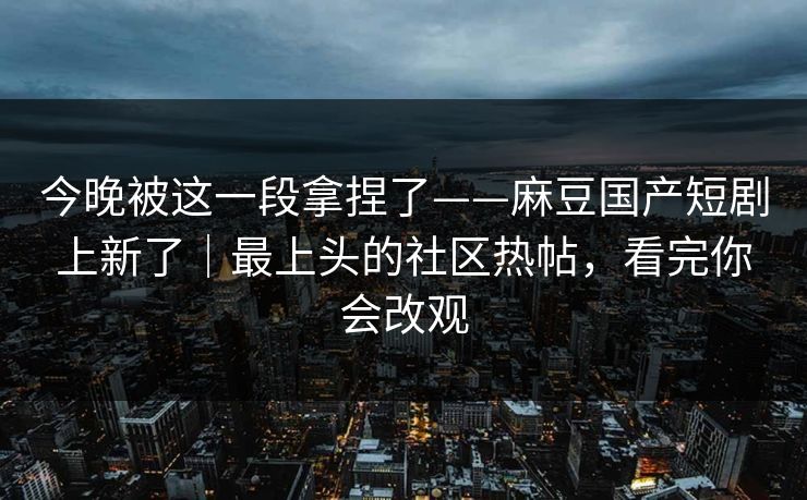 今晚被这一段拿捏了——麻豆国产短剧上新了|最上头的社区热帖,看完你会改观