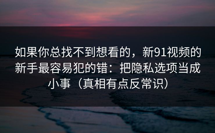 如果你总找不到想看的,新91视频的新手最容易犯的错:把隐私选项当成小事(真相有点反常识)