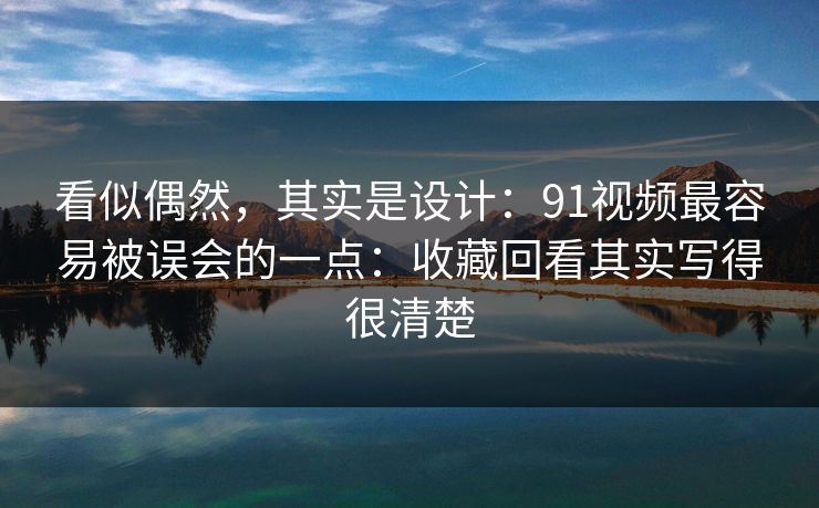 看似偶然,其实是设计:91视频最容易被误会的一点:收藏回看其实写得很清楚