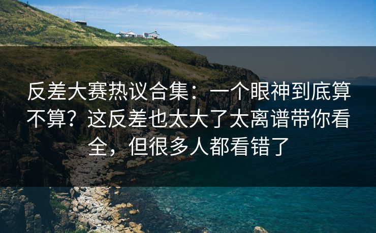反差大赛热议合集:一个眼神到底算不算?这反差也太大了太离谱带你看全,但很多人都看错了