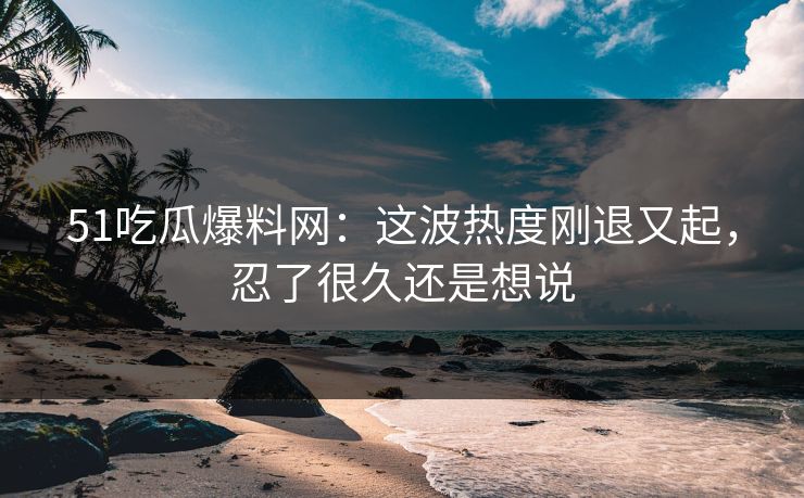51吃瓜爆料网:这波热度刚退又起,忍了很久还是想说