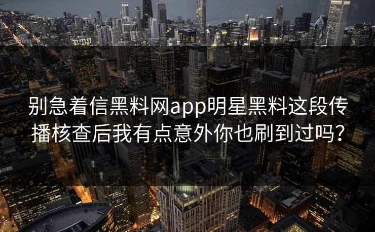 别急着信黑料网app明星黑料这段传播核查后我有点意外你也刷到过吗？